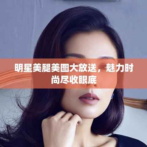 明星美腿美图大放送，魅力时尚尽收眼底