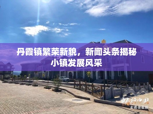 丹霞镇繁荣新貌,新闻头条揭秘小镇发展风采